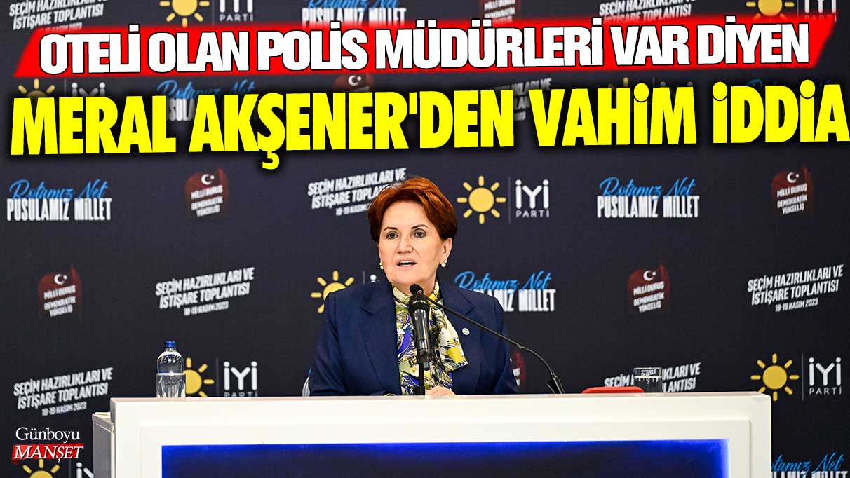 Meral Akşener’den şok iddia: Polis müdürleri otellerde mi kalıyor?