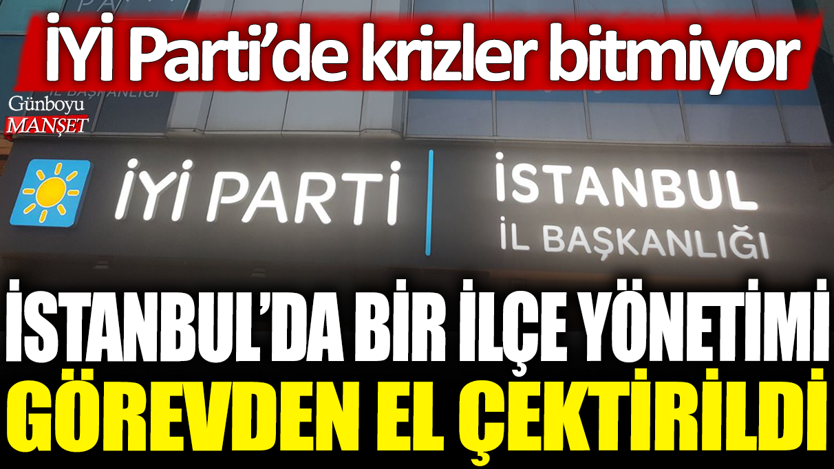 İYİ Parti’nin İstanbul’daki ilçe yönetimi görevden alındı, parti içi kriz sürüyor.