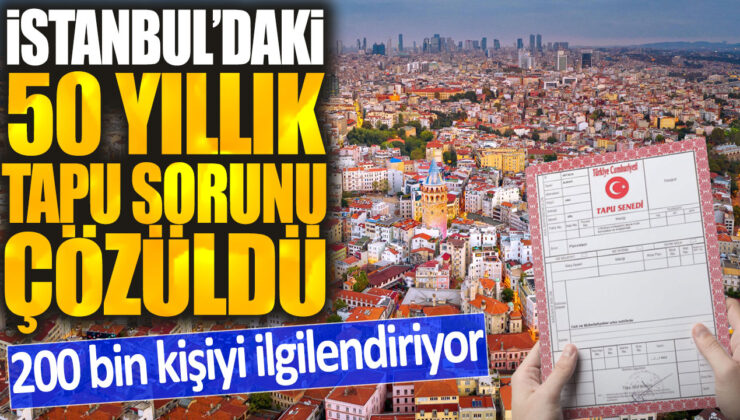 İstanbul’da 50 yıllık tapu sorunu sonunda çözüldü: 200 bin kişi etkilenecek